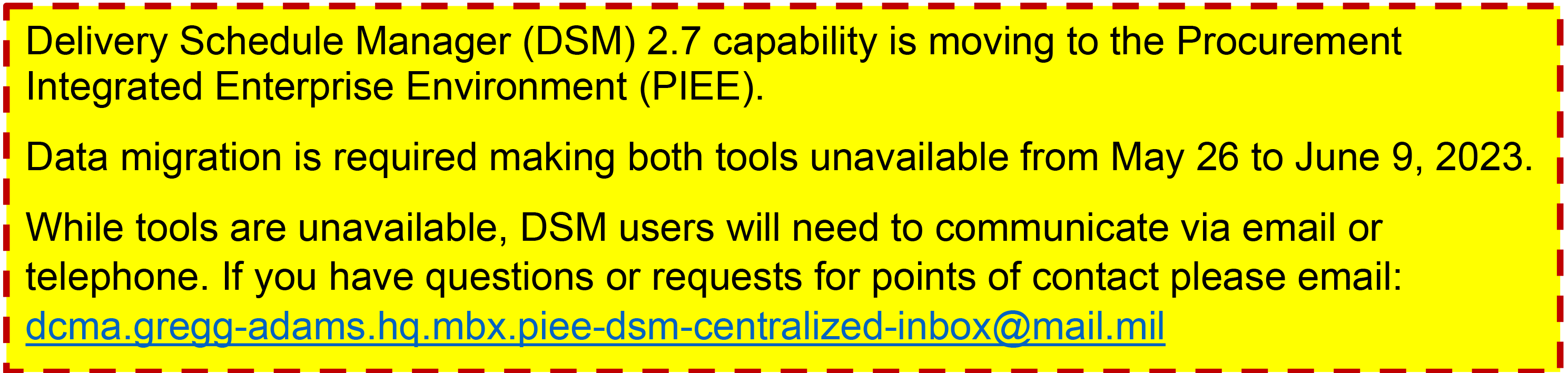 Delivery Schedule Manager (DSM) 2.7 capability is moving to the Procurement Integrated Enterprise Environment (PIEE). Data migration is required making both tools unavailable from May 26 to June 9, 2023.  While tools are unavailable, DSM users will need to communicate via email or telephone. If you have questions or requests for points of contact please email:  dcma.gregg-adams.hq.mbx.piee-dsm-centralized-inbox@mail.mil 